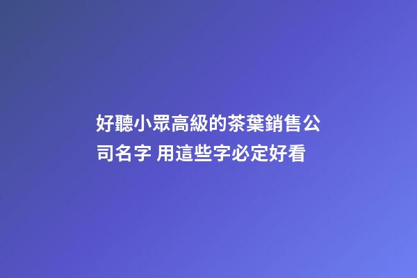 好聽小眾高級的茶葉銷售公司名字 用這些字必定好看-第1張-公司起名-玄機派